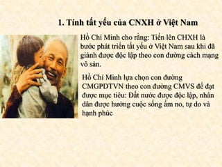 1. Tính tất yếu của CNXH ở Việt Nam
     Hồ Chí Minh cho rằng: Tiến lên CHXH là
     bước phát triển tất yếu ở Việt Nam sau khi đã
     giành được độc lập theo con đường cách mạng
     vô sản.
      Hồ Chí Minh lựa chọn con đường
      CMGPDTVN theo con đường CMVS để đạt
      được mục tiêu: Đất nước được độc lập, nhân
      dân được hưởng cuộc sống ấm no, tự do và
      hạnh phúc
 