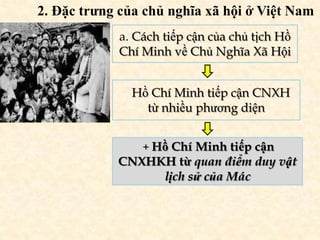 2. Đặc trưng của chủ nghĩa xã hội ở Việt Nam
            a. Cách tiếp cận của chủ tịch Hồ
            Chí Minh về Chủ Nghĩa Xã Hội


               Hồ Chí Minh tiếp cận CNXH
                 từ nhiều phương diện


                + Hồ Chí Minh tiếp cận
            CNXHKH từ quan điểm duy vật
                 lịch sử của Mác
 