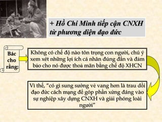 + Hồ Chí Minh tiếp cận CNXH
                từ phương diện đạo đức

 Bác    Không có chế độ nào tôn trọng con người, chú ý
 cho    xem xét những lợi ích cá nhân đúng đắn và đảm
rằng:    bảo cho nó được thoả mãn bằng chế độ XHCN


        Vì thế, “có gì sung sướng vẻ vang hơn là trau dồi
        đạo đức cách mạng để góp phần xứng đáng vào
         sự nghiệp xây dựng CNXH và giải phóng loài
                              người”
 
