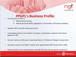 PPGPL’s Business Profile• Core business consists of:
 Natural gas processing,
 Natural gas liquids (NGLs) aggregation, Fractionation and Product marketing.
• Operates T&T’s only NGL fractionation plant.
• Is the largest producer and marketer of propane, mixed butane, isobutane and natural
gasoline in T&T.
• Has over twenty-six (26) years of operating history in Trinidad and Tobago’s energy sector.
• Generates revenue in US dollars. Exports were approximately 90% of total sales in 2016.
• Revenue based on the spread between sold NGL BTUs plus the pre-agreed market price.
6/14/2017 11
 