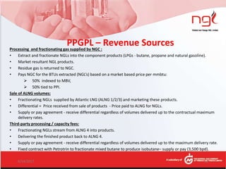 PPGPL – Revenue SourcesProcessing and fractionating gas supplied by NGC :
• Extract and fractionate NGLs into the component products (LPGs - butane, propane and natural gasoline).
• Market resultant NGL products.
• Residue gas is returned to NGC.
• Pays NGC for the BTUs extracted (NGL’s) based on a market based price per mmbtu:
 50% indexed to MBV,
 50% tied to PPI.
Sale of ALNG volumes:
• Fractionating NGLs supplied by Atlantic LNG (ALNG 1/2/3) and marketing these products.
• Differential = Price received from sale of products - Price paid to ALNG for NGLs.
• Supply or pay agreement - receive differential regardless of volumes delivered up to the contractual maximum
delivery rates.
Third-party processing / capacity fees:
• Fractionating NGLs stream from ALNG 4 into products.
• Delivering the finished product back to ALNG 4.
• Supply or pay agreement - receive differential regardless of volumes delivered up to the maximum delivery rate.
• Fixed contract with Petrotrin to fractionate mixed butane to produce isobutane– supply or pay (3,500 bpd).
6/14/2017 12
 