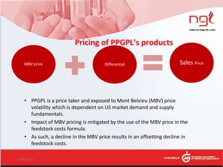 Pricing of PPGPL’s products
MBV price Differential Sales Price
6/14/2017 14
• PPGPL is a price taker and exposed to Mont Belvieu (MBV) price
volatility which is dependent on US market demand and supply
fundamentals.
• Impact of MBV pricing is mitigated by the use of the MBV price in the
feedstock costs formula.
• As such, a decline in the MBV price results in an offsetting decline in
feedstock costs.
 