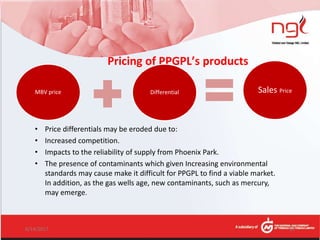 Pricing of PPGPL’s products
MBV price Differential Sales Price
6/14/2017 15
• Price differentials may be eroded due to:
• Increased competition.
• Impacts to the reliability of supply from Phoenix Park.
• The presence of contaminants which given Increasing environmental
standards may cause make it difficult for PPGPL to find a viable market.
In addition, as the gas wells age, new contaminants, such as mercury,
may emerge.
 