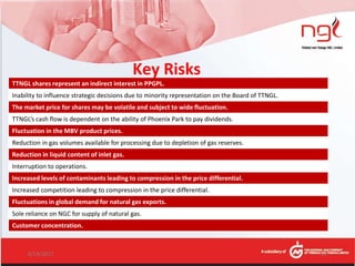 TTNGL shares represent an indirect interest in PPGPL.
Inability to influence strategic decisions due to minority representation on the Board of TTNGL.
The market price for shares may be volatile and subject to wide fluctuation.
TTNGL’s cash flow is dependent on the ability of Phoenix Park to pay dividends.
Fluctuation in the MBV product prices.
Reduction in gas volumes available for processing due to depletion of gas reserves.
Reduction in liquid content of inlet gas.
Interruption to operations.
Increased levels of contaminants leading to compression in the price differential.
Increased competition leading to compression in the price differential.
Fluctuations in global demand for natural gas exports.
Sole reliance on NGC for supply of natural gas.
Customer concentration.
Key Risks
6/14/2017 19
 