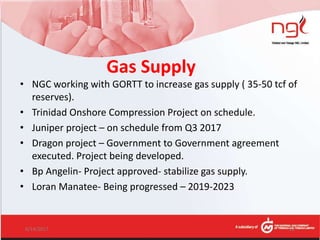 Gas Supply
• NGC working with GORTT to increase gas supply ( 35-50 tcf of
reserves).
• Trinidad Onshore Compression Project on schedule.
• Juniper project – on schedule from Q3 2017
• Dragon project – Government to Government agreement
executed. Project being developed.
• Bp Angelin- Project approved- stabilize gas supply.
• Loran Manatee- Being progressed – 2019-2023
6/14/2017 22
 
