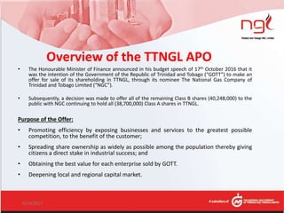 Overview of the TTNGL APO
• The Honourable Minister of Finance announced in his budget speech of 17th October 2016 that it
was the intention of the Government of the Republic of Trinidad and Tobago (“GOTT”) to make an
offer for sale of its shareholding in TTNGL, through its nominee The National Gas Company of
Trinidad and Tobago Limited (“NGC”).
• Subsequently, a decision was made to offer all of the remaining Class B shares (40,248,000) to the
public with NGC continuing to hold all (38,700,000) Class A shares in TTNGL.
Purpose of the Offer:
• Promoting efficiency by exposing businesses and services to the greatest possible
competition, to the benefit of the customer;
• Spreading share ownership as widely as possible among the population thereby giving
citizens a direct stake in industrial success; and
• Obtaining the best value for each enterprise sold by GOTT.
• Deepening local and regional capital market.
6/14/2017 7
 