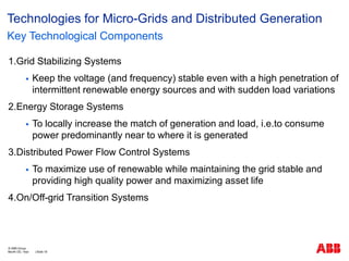 1.Grid Stabilizing Systems
 Keep the voltage (and frequency) stable even with a high penetration of
intermittent renewable energy sources and with sudden load variations
2.Energy Storage Systems
 To locally increase the match of generation and load, i.e.to consume
power predominantly near to where it is generated
3.Distributed Power Flow Control Systems
 To maximize use of renewable while maintaining the grid stable and
providing high quality power and maximizing asset life
4.On/Off-grid Transition Systems
Technologies for Micro-Grids and Distributed Generation
Key Technological Components
Month DD, Year | Slide 18
© ABB Group
 