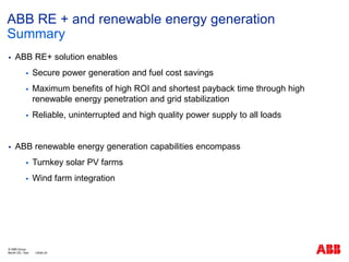  ABB RE+ solution enables
 Secure power generation and fuel cost savings
 Maximum benefits of high ROI and shortest payback time through high
renewable energy penetration and grid stabilization
 Reliable, uninterrupted and high quality power supply to all loads
 ABB renewable energy generation capabilities encompass
 Turnkey solar PV farms
 Wind farm integration
ABB RE + and renewable energy generation
Summary
Month DD, Year | Slide 24
© ABB Group
 