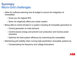 Summary
 Allow for sufficient planning time & budget to ensure the integration of
renewables
 Gives you the highest ROI
 Does not negatively affect your power system
 Being able to control all plant in a system including all renewable generators to
 Control generation to meet demand
 Control excess energy and prevent over production and reverse power
scenarios
 Optimize the total system efficiency by maximizing the renewables
 Maintaining grid stability when running high penetration renewable systems by
 Compensating the frequency and voltage fluctuations
Micro-Grid challenges
 
