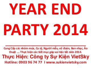 YEAR END
PARTY 2014
_____________________________
Cung Cấp các nhóm múa, Ca sỹ, Người mẫu, vũ đoàn, Ban nhạc, Ảo
thuật …. Thực hiện các tiết mục góp vui tiệc tất niên 2014.
Thực Hiện: Công ty Sự Kiện VietSky
Hotline: 0903 96 74 77 I www.sukienvietsky.com
 