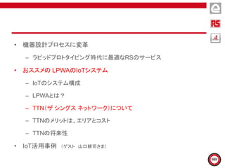 • 機器設計プロセスに変革
– ラピッドプロトタイピング時代に最適なRSのサービス
• おススメの LPWAのIoTシステム
– IoTのシステム構成
– LPWAとは？
– TTN（ザ シングス ネットワーク）について
– TTNのメリットは、エリアとコスト
– TTNの将来性
• IoT活用事例 （ゲスト 山口耕司さま）
 
