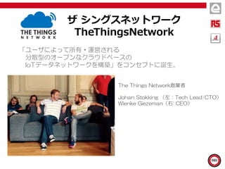 ザ シングスネットワーク
TheThingsNetwork
「ユーザによって所有・運営される
分散型のオープンなクラウドベースの
IoTデータネットワークを構築」をコンセプトに誕生。
The Things Network創業者
Johan Stokking （左：Tech Lead/CTO）
Wienke Giezeman（右: CEO）
 