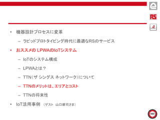 • 機器設計プロセスに変革
– ラピッドプロトタイピング時代に最適なRSのサービス
• おススメの LPWAのIoTシステム
– IoTのシステム構成
– LPWAとは？
– TTN（ザ シングス ネットワーク）について
– TTNのメリットは、エリアとコスト
– TTNの将来性
• IoT活用事例 （ゲスト 山口耕司さま）
 