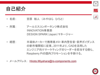 • 名前： 宮原 裕人 （みやはら ひろと）
• 所属： アールエスコンポーネンツ株式会社
INNOVATION事業部
DESIGN SPARK（Japan）マネージャー
• 経歴： 半導体メーカーで携帯着メロ・車内警告音・音声ガイダンス
の新市場開拓に従事。2011年より、CADを活用した
エンジニア向けマーケティングのリーダーを担当する傍ら、
Raspberry Piの国内プロモーションを手掛ける。
• メールアドレス： Hiroto.Miyahara@rs-components.com
自己紹介
 