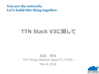 吉田 秀利
The Things Network Japanアンバサダー
May 8, 2018
You are the network.
Let’s build this thing together.
TTN Stack V3に関して
 
