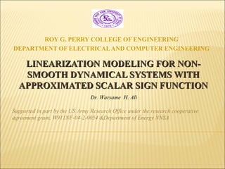 LINEARIZATION MODELING FOR NON-LINEARIZATION MODELING FOR NON-
SMOOTH DYNAMICAL SYSTEMS WITHSMOOTH DYNAMICAL SYSTEMS WITH
APPROXIMATED SCALAR SIGN FUNCTIONAPPROXIMATED SCALAR SIGN FUNCTION
ROY G. PERRY COLLEGE OF ENGINEERING
DEPARTMENT OF ELECTRICALAND COMPUTER ENGINEERING
Dr. Warsame H. Ali
Supported in part by the US Army Research Office under the research cooperative
agreement grant, W911NF-04-2-0054 &Department of Energy NNSA
 