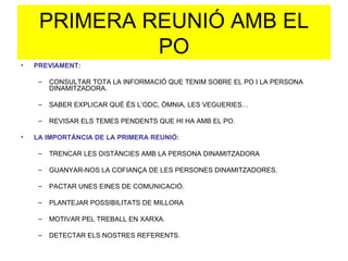 PRIMERA REUNIÓ AMB EL PO PREVIAMENT: CONSULTAR TOTA LA INFORMACIÓ QUE TENIM SOBRE EL PO I LA PERSONA DINAMITZADORA. SABER EXPLICAR QUÈ ÉS L’ODC, ÒMNIA, LES VEGUERIES… REVISAR ELS TEMES PENDENTS QUE HI HA AMB EL PO. LA IMPORTÀNCIA DE LA PRIMERA REUNIÓ: TRENCAR LES DISTÀNCIES AMB LA PERSONA DINAMITZADORA GUANYAR-NOS LA COFIANÇA DE LES PERSONES DINAMITZADORES. PACTAR UNES EINES DE COMUNICACIÓ. PLANTEJAR POSSIBILITATS DE MILLORA MOTIVAR PEL TREBALL EN XARXA. DETECTAR ELS NOSTRES REFERENTS. 