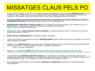 MISSATGES CLAUS PELS PO El futur està en adoptar en els PO a la ciutadania gestions telemàtiques, l’anomenada  e-administració  que la llei entrarà en vigor a finals d’any on tots els ajuntaments estan obligats a facilitar les gestions per la xarxa a la ciutadania, això suposa: estalvi de temps, diners i cues; evitar desplaçaments per fer tràmits... Si la Xarxa Òmnia és referent els PO seran referents, la importància de sumar esforços per evitar la desaparició de la xarxa.  (sembla apocalíptic però no sé com expressar-ho) Dinamització comunitària i xarxes socials : sumar esforços és la clau per créixer i ser referents TIC en  el territori (això o... RIP), crear xarxes en el territori o conceptualment exemple...  http://www.xarxalaboralraval.org/   Reflexionem sobre el  què ensenyem sobre la pràctica : “perquè ensenyem a tenir un correu-e si no tenen a ningú a qui enviar un correu...” Noves formes d’alfabetització : multimedia, mòbils, navegació... “ tard o d’hora algú et buscarà per la xarxa”  Identitat digital  ajudar a definir com volen ser trobats a la xarxa ja siguin persones o entitats. Adaptar-se a la  filosofia 2.0  on els usuaris són els protagonistes a la xarxa aportant els seus coneixements per exemple: gent gran = memòria històrica; adults = aficions o professions;  joves = creació multimèdia.... Adaptar-se a l’acreditació  ACTIC  de la STSI que entrarà en funcionament a finals d’any per més info a  http://www20.gencat.cat/docs/societat-informacio/Documents/Societat%20de%20la%20Informacio/Arxius/Resum_executiu_actic.pdf La importància de  visualitzar els PO a la xarxa : per ser trobats o consultats, per tenir més usuaries, per compartir la realitat i la seva pràctica, per intercanviar coneixements, per verificar que s’està fent un bon us de la inversió pública o social...”ki no estigui a la xarxa no existeix, tot succeeix en ella...” Per una persona dinamitzadora, els veritables  companys i companyes  de feina són la resta de persones dinamitzadores. 