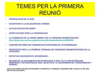 TEMES PER LA PRIMERA REUNIÓ PRESENTACIÓ DE LA ODC INCENTIVAR A LA BLOGOSFERA D’ÒMNIA ACTUALITZACIÓ DE DADES EXPECTATIVES VERS LA COORDINACIÓ LA FORMACIÓ DE LA XARXA ÒMNIA I DE LA PERSONA DINAMITZADORA. http://blog.xarxa-omnia.org/plaformacio/pla-destudis/edicio-20082009 CONCRETAR EINES DE COMUNICACIÓ SOSTENIBLES I ECONÒMIQUES. PROPOSTES PER A LA PRIMERA TROBADA DE PERSONES DINAMITZADORES DE LA VEGUERIA. DETECTAR NECESSITATS, INCIDÈNCIES... REVISIÓ DE LA DOCUMENTACIÓ ENTREGADA O QUE FALTA PER ENTREGAR: MEMÒRIES i ESTADÍSTIQUES 2008, OBJECTIUS 1er QUADRIMESTRE, PROGRAMACIÓ i HORARI... *QUI VULGUI SABER QUÈ SÓN LES VEGUERIES LA RESPOSTA LA TROBARÀ A VEGUERIES.COM o l’ARTICLE 91 DEL NOU ESTATUT DE CATALUNYA 