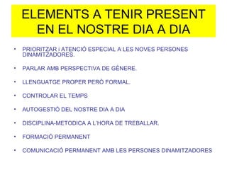 ELEMENTS A TENIR PRESENT EN EL NOSTRE DIA A DIA PRIORITZAR i ATENCIÓ ESPECIAL A LES NOVES PERSONES DINAMITZADORES. PARLAR AMB PERSPECTIVA DE GÈNERE. LLENGUATGE PROPER PERÒ FORMAL. CONTROLAR EL TEMPS AUTOGESTIÓ DEL NOSTRE DIA A DIA DISCIPLINA-METODICA A L’HORA DE TREBALLAR. FORMACIÓ PERMANENT COMUNICACIÓ PERMANENT AMB LES PERSONES DINAMITZADORES 