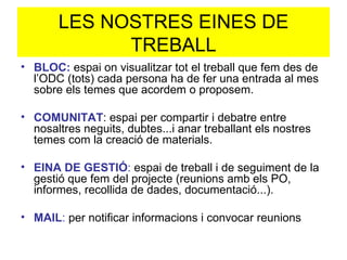LES NOSTRES EINES DE TREBALL BLOC:  espai on visualitzar tot el treball que fem des de l’ODC (tots) cada persona ha de fer una entrada al mes sobre els temes que acordem o proposem. COMUNITAT : espai per compartir i debatre entre nosaltres neguits, dubtes...i anar treballant els nostres temes com la creació de materials. EINA DE GESTIÓ :  espai de treball i de seguiment de la gestió que fem del projecte (reunions amb els PO, informes, recollida de dades, documentació...). MAIL :  per notificar informacions i convocar reunions 