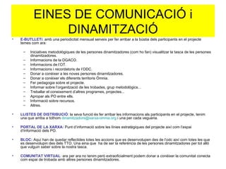 EINES DE COMUNICACIÓ i DINAMITZACIÓ E-BUTLLETí : amb una periodicitat mensual serveix per fer arribar a la bústia dels participants en el projecte temes com ara: Iniciatives metodològiques de les persones dinamitzadores (com ho fan) visualitzar la tasca de les persones dinamitzadores. Informacions de la DGACO. Informacions de l’OT. Informacions i recordatoris de l’ODC. Donar a conèixer a les noves persones dinamitzadores. Donar a conèixer els diferents territoris Òmnia. Fer pedagogia sobre el projecte. Informar sobre l’organització de les trobades, grup metodològics... Treballar el coneixement d’altres programes, projectes... Apropar als PO entre ells. Informació sobre recursos. Altres. LLISTES DE DISTRIBUCIÓ : la seva funció és fer arribar les informacions als participants en el projecte, tenim una que arriba a tothom  [email_address]  i una per cada vegueria. PORTAL DE LA XARXA:  Punt d’informació sobre les línies estratègiques del projecte així com l’espai d’Informació dels PO. BLOC:  Aquí han de quedar reflectides totes les accions que es desenvolupen des de l’odc així com totes les que es desenvolupin des dels TTO. Una eina que  ha de ser la referència de les persones dinamitzadores per tot allò que vulguin saber sobre la nostra tasca. COMUNITAT VIRTUAL :  ara per ara no tenim però extraoficialment podem donar a conèixer la comunitat conecta com espai de trobada amb altres persones dinamitzadores. 