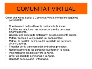 COMUNITAT VIRTUAL Crear una Xarxa Social o Comunitat Virtual ofereix les següents possibilitats: Coneixement de les diferents realitats de la Xarxa. Facilitar les relacions i les interaccions entre persones dinamitzadores. Generar una cultura de l’intercanvi de coneixements on line. Millorar l’accés a la informació i el coneixement. Millorar la qualitat i l’eficàcia del treball de les persones dinamitzadores. Treballar per la transversalitat amb altres projectes. Reconeixement de les persones que formen la xarxa. Incrementar la credibilitat vers la Xarxa. Crear un sentit de pertinença a la Xarxa. Canal de comunicació i informació. 