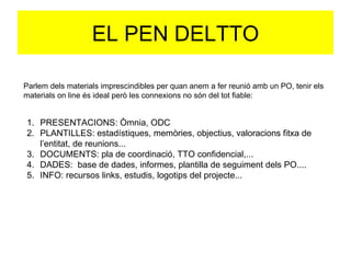 EL PEN DELTTO Parlem dels materials imprescindibles per quan anem a fer reunió amb un PO, tenir els materials on line és ideal però les connexions no són del tot fiable: PRESENTACIONS: Òmnia, ODC PLANTILLES: estadístiques, memòries, objectius, valoracions fitxa de l’entitat, de reunions...  DOCUMENTS: pla de coordinació, TTO confidencial,... DADES:  base de dades, informes, plantilla de seguiment dels PO.... INFO: recursos links, estudis, logotips del projecte... 