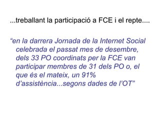 ...treballant la participació a FCE i el repte.... “ en la darrera Jornada de la Internet Social celebrada el passat mes de desembre, dels 33 PO coordinats per la FCE van participar membres de 31 dels PO o, el que és el mateix, un 91% d’assistència...segons dades de l’OT” 
