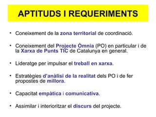 APTITUDS I REQUERIMENTS Coneixement de la  zona territorial  de coordinació. Coneixement del  Projecte Òmnia   (PO) en particular i de la  Xarxa de Punts TIC   de Catalunya en general. Lideratge per impulsar el  treball en xarxa . Estratègies  d’anàlisi de la realitat  dels PO i de fer propostes de  millora . Capacitat  empàtica  i  comunicativa . Assimilar i interioritzar el  discurs  del projecte. 