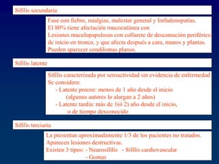 Sífilis secundaria
Fase con fiebre, mialgias, malestar general y linfadenopatías.
El 80% tiene afectación mucocutánea con
Lesiones maculopapulosas con collarete de descamación periférico,
de inicio en tronco, y que afecta después a cara, manos y plantas.
Pueden aparecer condilomas planos.
Sífilis latente
Sífilis caracterizada por seroactividad sin evidencia de enfermedad
Se considera:
- Latente precoz: menos de 1 año desde el inicio
(algunos autores lo alargan a 2 años)
- Latente tardía: más de 1(ó 2) año desde el inicio,
o de tiempo desconocido
Sífilis terciaria
La presentan aproximadamente 1/3 de los pacientes no tratados.
Aparecen lesiones destructivas.
Existen 3 tipos: - Neurosífilis - Sífilis cardiovascular
- Gomas
 