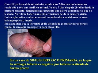 Caso. El paciente del caso anterior acude a los 7 días con las lesiones en
resolución y con una analítica normal. Vuelve 7 días después (14 días desde la
primera consulta) refieriendo que presenta una úlcera genital nueva que no
le duele. No refiere haber mantenido relaciones desde la primera visita.
En la exploración se observa una úlcera única dura no dolorosa en zona
balanoprepucial, limpia.
En la analítica que se le realizó el día después de consultar por el herpes
genital la serología era negativa para otras ITS.
Es un caso de SIFILIS PRECOZ O PRIMARIA, en la que
la serología todavía es negativa por haberse realizado de
forma precoz
 