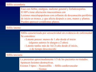 Sífilis secundaria
Fase con fiebre, mialgias, malestar general y linfadenopatías.
El 80% tiene afectación mucocutánea con
Lesiones maculopapulosas con collarete de descamación periférico,
de inicio en tronco, y que afecta después a cara, manos y plantas.
Pueden aparecer condilomas planos.
Sífilis latente
Sífilis caracterizada por seroactividad sin evidencia de enfermedad
Se considera:
- Latente precoz: menos de 1 año desde el inicio
(algunos autores lo alargan a 2 años)
- Latente tardía: más de 1(ó 2) año desde el inicio,
o de tiempo desconocido
Sífilis terciaria
La presentan aproximadamente 1/3 de los pacientes no tratados.
Aparecen lesiones destructivas.
Existen 3 tipos: - Neurosífilis - Sífilis cardiovascular
- Gomas
 