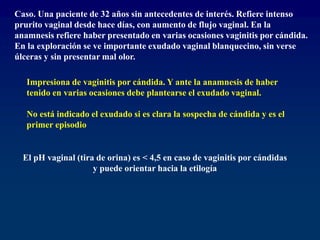 Caso. Una paciente de 32 años sin antecedentes de interés. Refiere intenso
prurito vaginal desde hace días, con aumento de flujo vaginal. En la
anamnesis refiere haber presentado en varias ocasiones vaginitis por cándida.
En la exploración se ve importante exudado vaginal blanquecino, sin verse
úlceras y sin presentar mal olor.
Impresiona de vaginitis por cándida. Y ante la anamnesis de haber
tenido en varias ocasiones debe plantearse el exudado vaginal.
No está indicado el exudado si es clara la sospecha de cándida y es el
primer episodio
El pH vaginal (tira de orina) es < 4,5 en caso de vaginitis por cándidas
y puede orientar hacia la etilogía
 