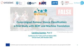 Conference for Truth and Trust Online 2021
Virtual event, 8th October 2021
Cross-Lingual Rumour Stance Classification:
a First Study with BERT and Machine Translation
Carolina Scarton, Yue Li
The WeVerify project has received funding from the European Union's Horizon 2020 research and innovation programme under grant agreement No 825297 1
 