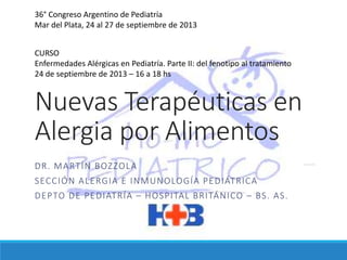 Nuevas Terapéuticas en
Alergia por Alimentos
DR. MARTÍN BOZZOLA
SECCIÓN ALERGIA E INMUNOLOGÍA PEDIÁTRICA
DEPTO DE PEDIATRÍA – HOSPITAL BRITÁNICO – BS. AS.
36° Congreso Argentino de Pediatría
Mar del Plata, 24 al 27 de septiembre de 2013
CURSO
Enfermedades Alérgicas en Pediatría. Parte II: del fenotipo al tratamiento
24 de septiembre de 2013 – 16 a 18 hs
 