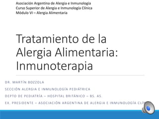 Tratamiento de la
Alergia Alimentaria:
Inmunoterapia
DR. MARTÍN BOZZOLA
SECCIÓN ALERGIA E INMUNOLOGÍA PEDIÁTRICA
DEPTO DE PEDIATRÍA – HOSPITAL BRITÁNICO – BS. AS.
EX. PRESIDENTE – ASOCIACIÓN ARGENTINA DE ALERGIA E INMUNOLOGÍA C LÍNICA
Asociación Argentina de Alergia e Inmunología
Curso Superior de Alergia e Inmunología Clínica
Módulo VI – Alergia Alimentaria
 