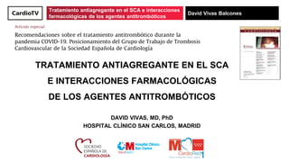 Tratamiento antiagregante en el SCA e interacciones
farmacológicas de los agentes antitrombóticos
David Vivas Balcones
TRATAMIENTO ANTIAGREGANTE EN EL SCA
E INTERACCIONES FARMACOLÓGICAS
DE LOS AGENTES ANTITROMBÓTICOS
DAVID VIVAS, MD, PhD
HOSPITAL CLÍNICO SAN CARLOS, MADRID
 