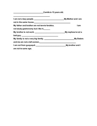 ____________________________Camilo is 15 years old.
__________________________________
I am not a lazy people. ____________________________My Mother and i are
not in the same house.__________________________________
My father and brother are not tennis fanátics. I am
not study gastronomy but i like it.______
My brother is not work. ____________________________My nephew is not a
bad guy. __________________________________
My family is not a very big family. ____________________________My Sisters
and me are not a tall women.__________________________________
I am not from guayaquil. ____________________________My brother and I
are not te same age.
 