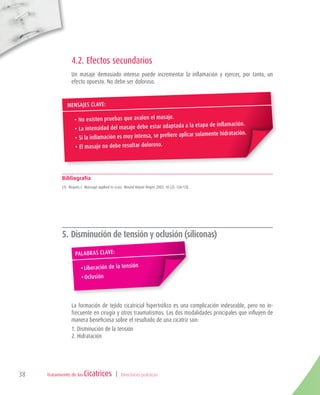 Tratamiento de las | Directrices prácticas38
4.2. Efectos secundarios
Un masaje demasiado intenso puede incrementar la inflamación y ejercer, por tanto, un
efecto opuesto. No debe ser doloroso.
Bibliografía
(1) 	Roques C. Massage applied to scars. Wound Repair Regen 2002; 10 (2): 126-128.
5. Disminución de tensión y oclusión (siliconas)
La formación de tejido cicatricial hipertrófico es una complicación indeseable, pero no in-
frecuente en cirugía y otros traumatismos. Las dos modalidades principales que influyen de
manera beneficiosa sobre el resultado de una cicatriz son:
1. Disminución de la tensión
2. Hidratación
	
MENSAJEs clave:
•	No existen pruebas que avalen el masaje.
•	La intensidad del masaje debe estar adaptada a la etapa de inflamación.
•	Si la inflamación es muy intensa, se prefiere aplicar solamente hidratación.
•	El masaje no debe resultar doloroso.
Palabras clave:
•	Liberación de la tensión
•	Oclusión
 