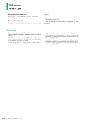 Relato de Caso
Gaia e cols.
Tratamento endovascular da PCA
Arq Bras Cardiol 2008;91(2): e17 - e19
Potencial Conflito de Interesses
Declaro não haver conflito de interesses pertinentes.
Fontes de Financiamento
O presente estudo não teve fontes de financiamento
externas.
Vinculação Acadêmica
Não há vinculação deste estudo a programas de pós-
graduação.
Referências
1.	 Ozmen J, Granger EK, Robinson D, White GH, Wilson M. Operation for adult
patentductusarteriosususinganaorticstent-grafttechnique.HeartLungCirc.
2005; 14: 54-7.
2.	 Saito N, Kimura T, Toma M, Sasaki K, Kita T, Imura M, et al. Transcatheter
closure of patent ductus arteriosus with Inoue single-branched stent graft. J
Thorac Cardiovasc Surg. 2005; 130: 1203-4.
3.	 Gold JP, Cohn LH. Operative management of the calcified patent ductus
arteriosus. Ann Thorac Surg. 1986; 41: 567-8.
4.	 CampbellM.Naturalhistoryofpersistentductusarteriosus.BrHeartJ.1968;30:4-13.
5.	 RoquesF,HennequinJL,SanchezB,RidarchA,RousseauH.Aorticstent-graft
for patent ductus arteriosus in adults: the aortic exclusion technique. Ann
Thorac Surg. 2001; 71: 1708-9.
6.	 Bakir I, Degrieck I, Lecomte P, Coddens J, Foubert L, Heyse A, et al.
Endovascular treatment of concomitant patent ductus arteriosus and type
B aortic dissection in a patient with pulmonary artery dissection. J Thorac
Cardiovasc Surg. 2006; 132 (2): 438-40.
e19
 