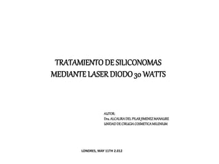 TRATAMIENTO DE SILICONOMAS
MEDIANTE LASER DIODO30 WATTS
AUTOR:
Dra.ALCALIRADELPILARJIMENEZMANAURE
UNIDADDE CIRUGIACOSMETICAMILENIUM
LONDRES, MAY 11TH 2.012
 