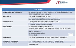 CUIDADOS
MONITORAMENTO GLICÊMICO ANTES DO EXERCÍCIO, DEPOIS E DURANTE ( SE DURAÇÃO > 45 MINUTOS)
 META GLICÊMICA : 100-200 mg/dL
INSULINÍCOS: NÃO SE EXERCITAR NO PICO DE AÇÃO
NÃO APLICAR EM REGIÃO QUE SERÁ MUITO EXIGIDA
HIPERGLICEMIA: ≥ 300 mg/dl SEM CETOSE: REALIZAR COM CAUTELA
> 250 COM CETOSE: CONTRAINDICADO
HIPOGLICEMIA: INSULINODEPENDENTES/SECRETAGOGOS
- SE < 100 mg/dL: REPOR CARBOIDRATO DE RÁPIDA ABSORÇÃO (CHRA)
DEMAIS PACIENTES:
-INTERROMPER EXERCÍCIO
-REGRA 15:15
RETINOPATIA EVITAR MANOBRA DE VALSALVA LEVANTAMENTO DE CARGAS
NEUROPATIA PERIFÉRICA NÃO SOBRECARREGAR MMII NATAÇÃO, HIDRGINÁSTICA
VERIFICAR OS PÉS
11
 