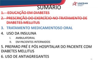 SUMÁRIO
1. EDUCAÇÃO EM DIABETES
2. PRESCRIÇÃO DO EXERCÍCIO NO TRATAMENTO DE
DIABETES MELLITUS
3. TRATAMENTO MEDICAMENTOSO ORAL
4. USO DA INSULINA
I. AMBULATORIAL
II. EM PACIENTES INTERNADOS
5. PREPARO PRÉ E PÓS HOSPITALAR DO PACIENTE COM
DIABETES MELLITUS
6. USO DE ANTIAGREGANTES 14
 