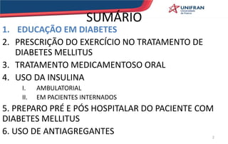 SUMÁRIO
1. EDUCAÇÃO EM DIABETES
2. PRESCRIÇÃO DO EXERCÍCIO NO TRATAMENTO DE
DIABETES MELLITUS
3. TRATAMENTO MEDICAMENTOSO ORAL
4. USO DA INSULINA
I. AMBULATORIAL
II. EM PACIENTES INTERNADOS
5. PREPARO PRÉ E PÓS HOSPITALAR DO PACIENTE COM
DIABETES MELLITUS
6. USO DE ANTIAGREGANTES 2
 