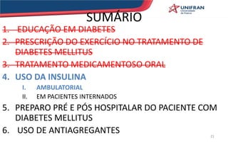 SUMÁRIO
1. EDUCAÇÃO EM DIABETES
2. PRESCRIÇÃO DO EXERCÍCIO NO TRATAMENTO DE
DIABETES MELLITUS
3. TRATAMENTO MEDICAMENTOSO ORAL
4. USO DA INSULINA
I. AMBULATORIAL
II. EM PACIENTES INTERNADOS
5. PREPARO PRÉ E PÓS HOSPITALAR DO PACIENTE COM
DIABETES MELLITUS
6. USO DE ANTIAGREGANTES 21
 