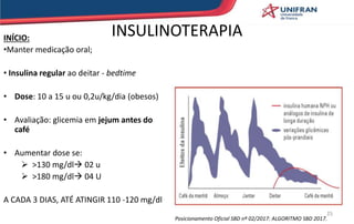 INÍCIO:
•Manter medicação oral;
• Insulina regular ao deitar - bedtime
• Dose: 10 a 15 u ou 0,2u/kg/dia (obesos)
• Avaliação: glicemia em jejum antes do
café
• Aumentar dose se:
 >130 mg/dl 02 u
 >180 mg/dl 04 U
A CADA 3 DIAS, ATÉ ATINGIR 110 -120 mg/dl
INSULINOTERAPIA
25
Posicionamento Oficial SBD nº 02/2017: ALGORITMO SBD 2017.
 