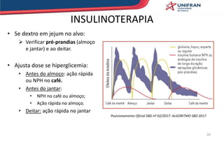 • Se dextro em jejum no alvo:
 Verificar pré-prandias (almoço
e jantar) e ao deitar.
• Ajusta dose se hiperglicemia:
• Antes do almoço: ação rápida
ou NPH no café.
• Antes do jantar:
• NPH no café ou almoço;
• Ação rápida no almoço.
• Deitar: ação rápida no jantar
26
INSULINOTERAPIA
Posicionamento Oficial SBD nº 02/2017: ALGORITMO SBD 2017.
 