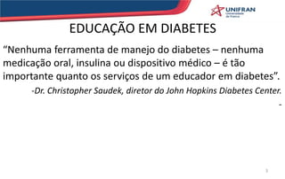 EDUCAÇÃO EM DIABETES
“Nenhuma ferramenta de manejo do diabetes – nenhuma
medicação oral, insulina ou dispositivo médico – é tão
importante quanto os serviços de um educador em diabetes”.
-Dr. Christopher Saudek, diretor do John Hopkins Diabetes Center.
-
3
 