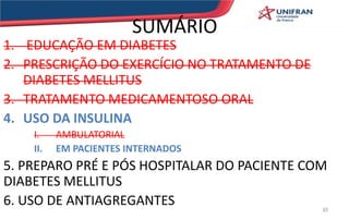 SUMÁRIO
1. EDUCAÇÃO EM DIABETES
2. PRESCRIÇÃO DO EXERCÍCIO NO TRATAMENTO DE
DIABETES MELLITUS
3. TRATAMENTO MEDICAMENTOSO ORAL
4. USO DA INSULINA
I. AMBULATORIAL
II. EM PACIENTES INTERNADOS
5. PREPARO PRÉ E PÓS HOSPITALAR DO PACIENTE COM
DIABETES MELLITUS
6. USO DE ANTIAGREGANTES 30
 